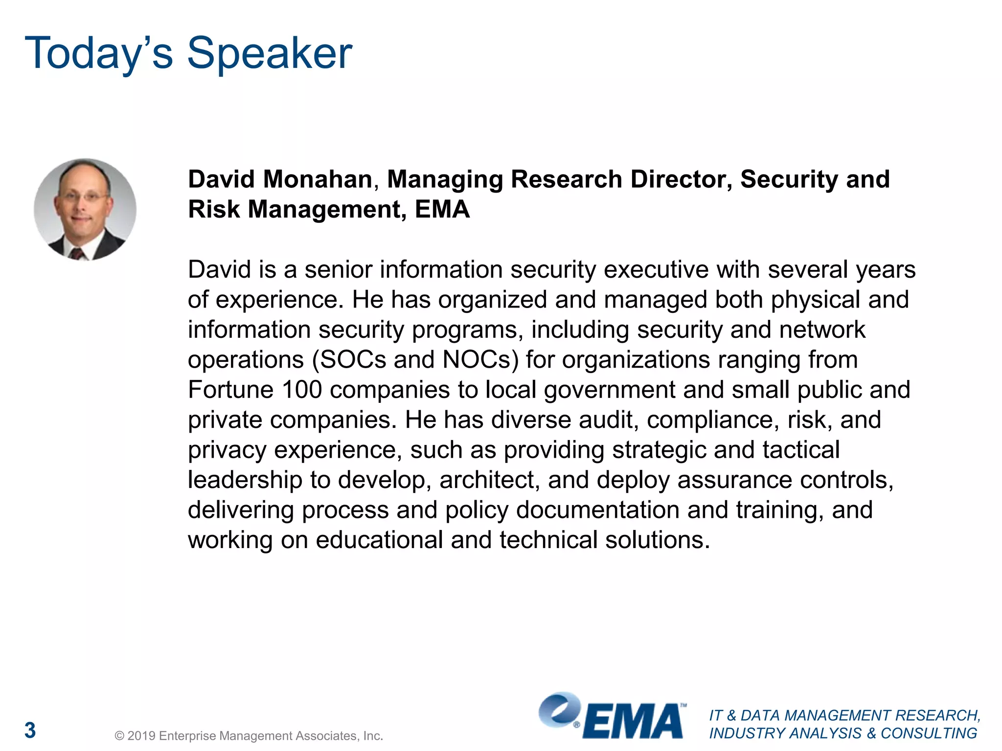 IT & DATA MANAGEMENT RESEARCH,
INDUSTRY ANALYSIS & CONSULTING3 © 2019 Enterprise Management Associates, Inc.
Today’s Speaker
David Monahan, Managing Research Director, Security and
Risk Management, EMA
David is a senior information security executive with several years
of experience. He has organized and managed both physical and
information security programs, including security and network
operations (SOCs and NOCs) for organizations ranging from
Fortune 100 companies to local government and small public and
private companies. He has diverse audit, compliance, risk, and
privacy experience, such as providing strategic and tactical
leadership to develop, architect, and deploy assurance controls,
delivering process and policy documentation and training, and
working on educational and technical solutions.
 