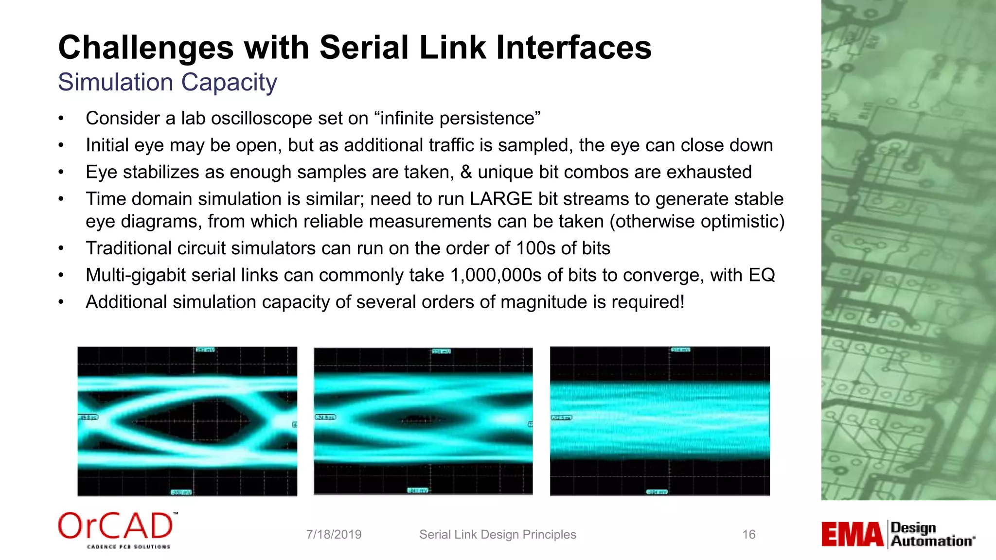 16
• Consider a lab oscilloscope set on “infinite persistence”
• Initial eye may be open, but as additional traffic is sampled, the eye can close down
• Eye stabilizes as enough samples are taken, & unique bit combos are exhausted
• Time domain simulation is similar; need to run LARGE bit streams to generate stable
eye diagrams, from which reliable measurements can be taken (otherwise optimistic)
• Traditional circuit simulators can run on the order of 100s of bits
• Multi-gigabit serial links can commonly take 1,000,000s of bits to converge, with EQ
• Additional simulation capacity of several orders of magnitude is required!
Serial Link Design Principles7/18/2019
Challenges with Serial Link Interfaces
Simulation Capacity