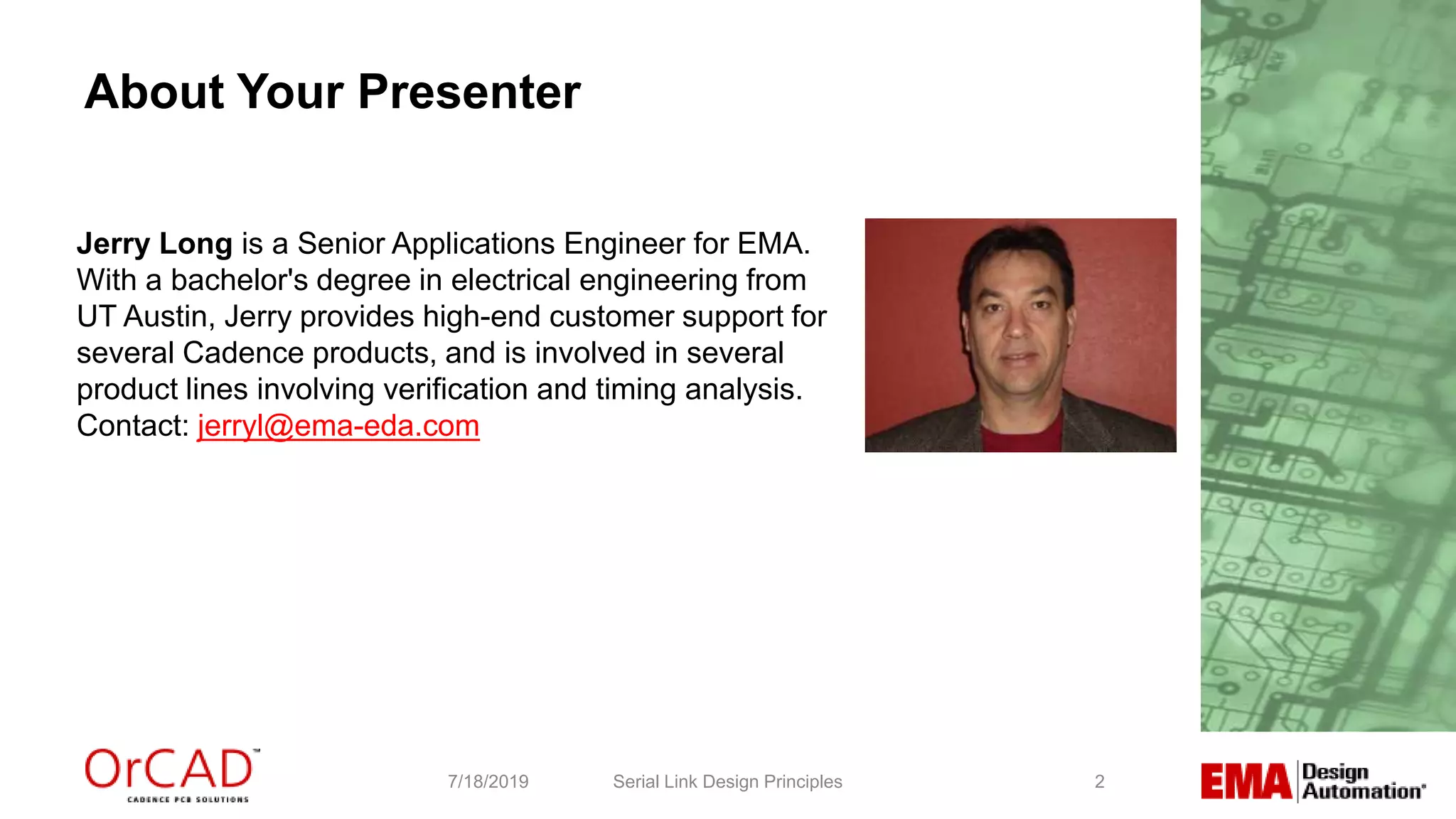 2
About Your Presenter
Serial Link Design Principles7/18/2019
Jerry Long is a Senior Applications Engineer for EMA.
With a bachelor's degree in electrical engineering from
UT Austin, Jerry provides high-end customer support for
several Cadence products, and is involved in several
product lines involving verification and timing analysis.
Contact: jerryl@ema-eda.com