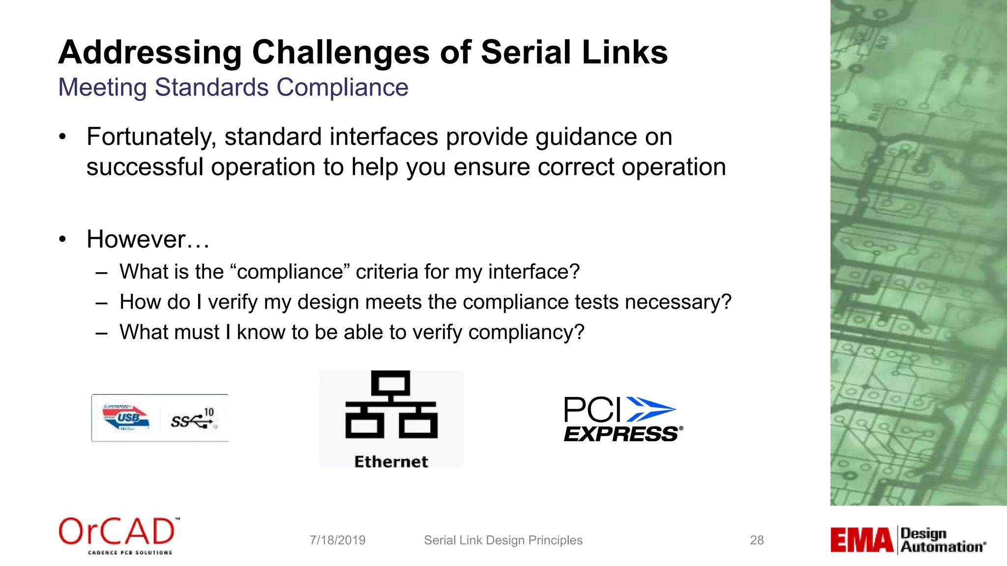 28
• Fortunately, standard interfaces provide guidance on
successful operation to help you ensure correct operation
• However…
– What is the “compliance” criteria for my interface?
– How do I verify my design meets the compliance tests necessary?
– What must I know to be able to verify compliancy?
Serial Link Design Principles7/18/2019
Addressing Challenges of Serial Links
Meeting Standards Compliance