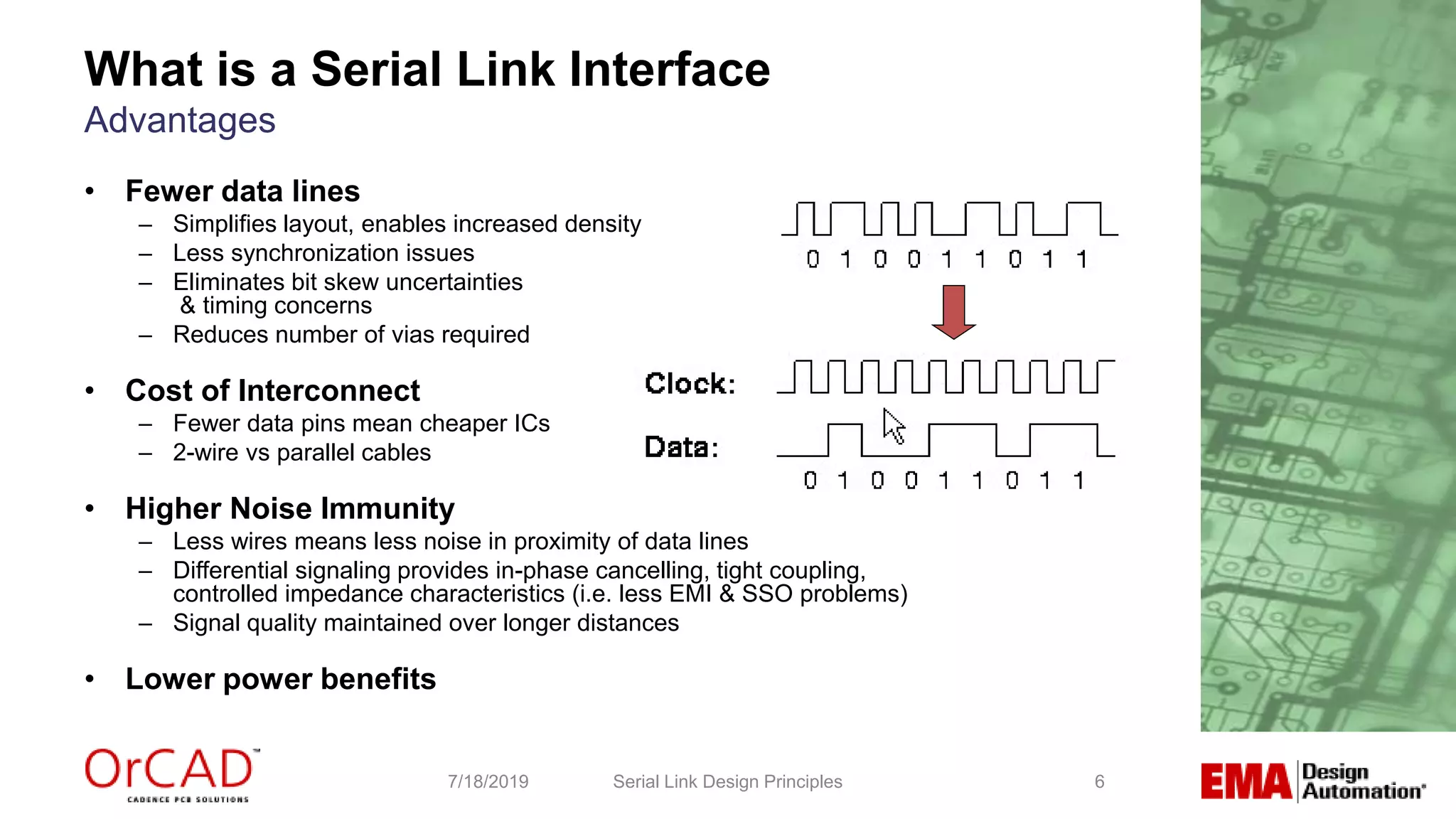 6
What is a Serial Link Interface
Advantages
Serial Link Design Principles7/18/2019
• Fewer data lines
– Simplifies layout, enables increased density
– Less synchronization issues
– Eliminates bit skew uncertainties
& timing concerns
– Reduces number of vias required
• Cost of Interconnect
– Fewer data pins mean cheaper ICs
– 2-wire vs parallel cables
• Higher Noise Immunity
– Less wires means less noise in proximity of data lines
– Differential signaling provides in-phase cancelling, tight coupling,
controlled impedance characteristics (i.e. less EMI & SSO problems)
– Signal quality maintained over longer distances
• Lower power benefits