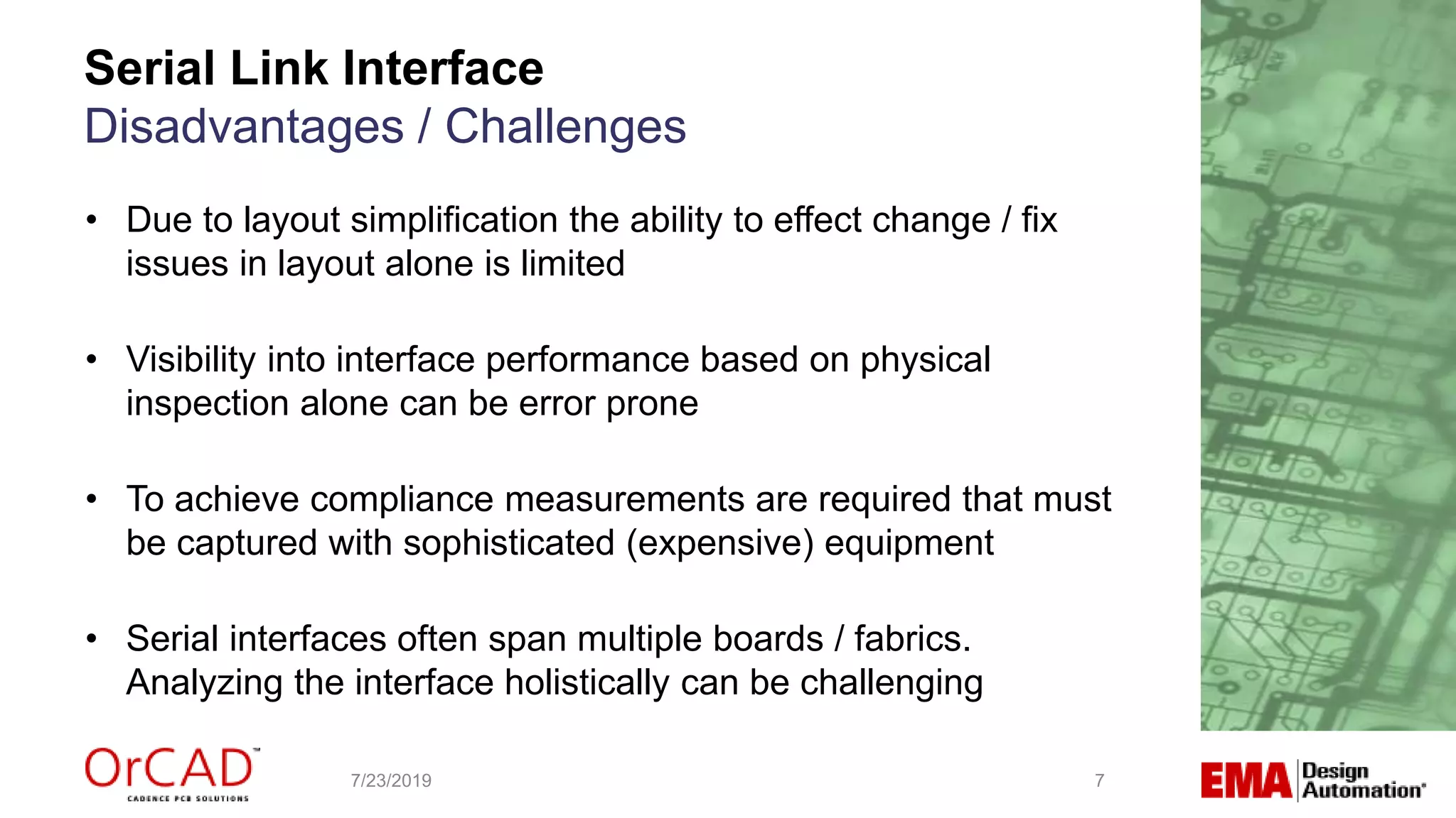 Serial Link Interface
Disadvantages / Challenges
7/23/2019 7
• Due to layout simplification the ability to effect change / fix
issues in layout alone is limited
• Visibility into interface performance based on physical
inspection alone can be error prone
• To achieve compliance measurements are required that must
be captured with sophisticated (expensive) equipment
• Serial interfaces often span multiple boards / fabrics.
Analyzing the interface holistically can be challenging