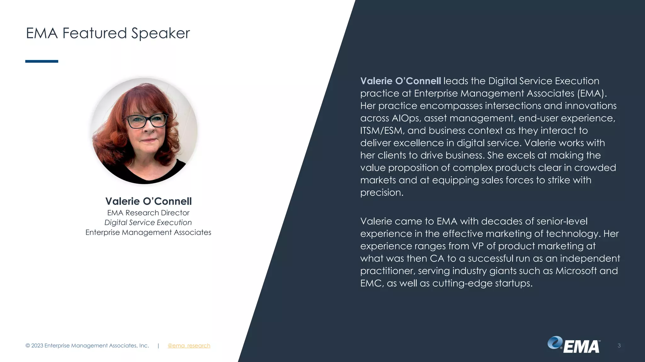 | @ema_research
| @ema_research
EMA Featured Speaker
Valerie O’Connell leads the Digital Service Execution
practice at Enterprise Management Associates (EMA).
Her practice encompasses intersections and innovations
across AIOps, asset management, end-user experience,
ITSM/ESM, and business context as they interact to
deliver excellence in digital service. Valerie works with
her clients to drive business. She excels at making the
value proposition of complex products clear in crowded
markets and at equipping sales forces to strike with
precision.
Valerie came to EMA with decades of senior-level
experience in the effective marketing of technology. Her
experience ranges from VP of product marketing at
what was then CA to a successful run as an independent
practitioner, serving industry giants such as Microsoft and
EMC, as well as cutting-edge startups.
© 2023 Enterprise Management Associates, Inc. 3
Valerie O’Connell
EMA Research Director
Digital Service Execution
Enterprise Management Associates
 