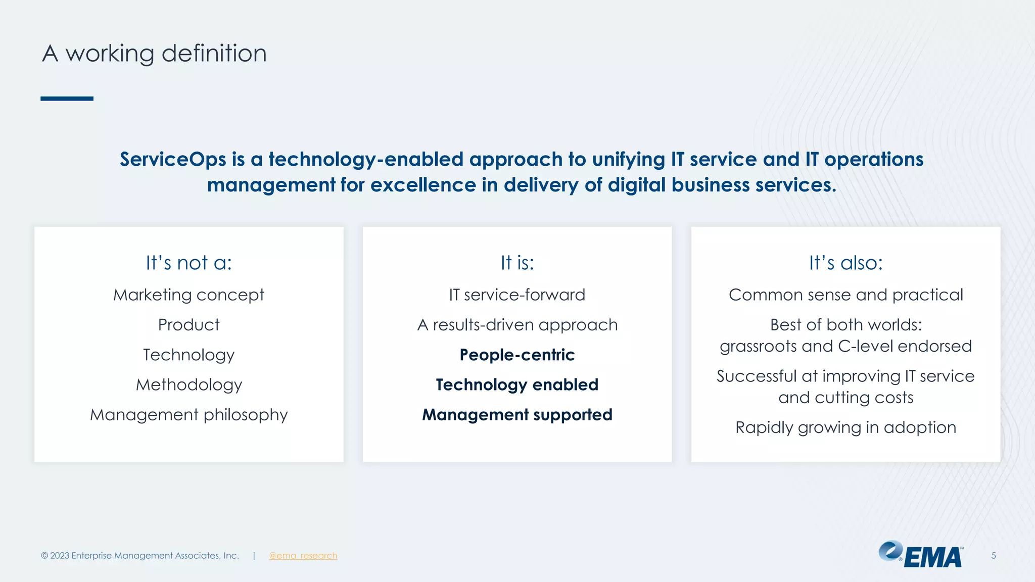 | @ema_research
| @ema_research
A working definition
© 2023 Enterprise Management Associates, Inc. 5
It’s not a:
Marketing concept
Product
Technology
Methodology
Management philosophy
ServiceOps is a technology-enabled approach to unifying IT service and IT operations
management for excellence in delivery of digital business services.
It is:
IT service-forward
A results-driven approach
People-centric
Technology enabled
Management supported
It’s also:
Common sense and practical
Best of both worlds:
grassroots and C-level endorsed
Successful at improving IT service
and cutting costs
Rapidly growing in adoption
 