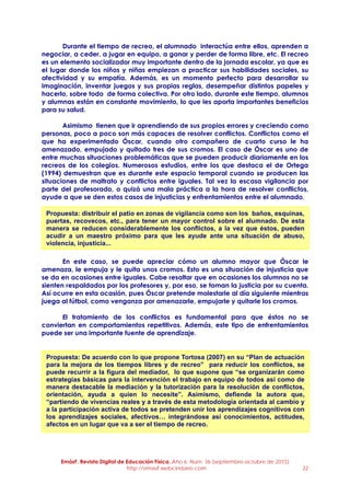 EmásF, Revista Digital de Educación Física. Año 6, Num. 36 (septiembre-octubre de 2015)
http://emasf.webcindario.com 22
Durante el tiempo de recreo, el alumnado interactúa entre ellos, aprenden a
negociar, a ceder, a jugar en equipo, a ganar y perder de forma libre, etc. El recreo
es un elemento socializador muy importante dentro de la jornada escolar, ya que es
el lugar donde los niños y niñas empiezan a practicar sus habilidades sociales, su
afectividad y su empatía. Además, es un momento perfecto para desarrollar su
imaginación, inventar juegos y sus propias reglas, desempeñar distintos papeles y
hacerlo, sobre todo de forma colectiva. Por otro lado, durante este tiempo, alumnos
y alumnas están en constante movimiento, lo que les aporta importantes beneficios
para su salud.
Asimismo tienen que ir aprendiendo de sus propios errores y creciendo como
personas, poco a poco son más capaces de resolver conflictos. Conflictos como el
que ha experimentado Óscar, cuando otro compañero de cuarto curso le ha
amenazado, empujado y quitado tres de sus cromos. El caso de Óscar es uno de
entre muchas situaciones problemáticas que se pueden producir diariamente en los
recreos de los colegios. Numerosos estudios, entre los que destaca el de Ortega
(1994) demuestran que es durante este espacio temporal cuando se producen las
situaciones de maltrato y conflictos entre iguales. Tal vez la escasa vigilancia por
parte del profesorado, o quizá una mala práctica a la hora de resolver conflictos,
ayude a que se den estos casos de injusticias y enfrentamientos entre el alumnado.
En este caso, se puede apreciar cómo un alumno mayor que Óscar le
amenaza, le empuja y le quita unos cromos. Esto es una situación de injusticia que
se da en ocasiones entre iguales. Cabe resaltar que en ocasiones los alumnos no se
sienten respaldados por los profesores y, por eso, se toman la justicia por su cuenta.
Así ocurre en esta ocasión, pues Óscar pretende molestarle al día siguiente mientras
juega al fútbol, como venganza por amenazarle, empujarle y quitarle los cromos.
El tratamiento de los conflictos es fundamental para que éstos no se
conviertan en comportamientos repetitivos. Además, este tipo de enfrentamientos
puede ser una importante fuente de aprendizaje.
Propuesta: distribuir el patio en zonas de vigilancia como son los baños, esquinas,
puertas, recovecos, etc., para tener un mayor control sobre el alumnado. De esta
manera se reducen considerablemente los conflictos, a la vez que éstos, pueden
acudir a un maestro próximo para que les ayude ante una situación de abuso,
violencia, injusticia...
Propuesta: De acuerdo con lo que propone Tortosa (2007) en su “Plan de actuación
para la mejora de los tiempos libres y de recreo” para reducir los conflictos, se
puede recurrir a la figura del mediador, lo que supone que “se organizarán como
estrategias básicas para la intervención el trabajo en equipo de todos así como de
manera destacable la mediación y la tutorización para la resolución de conflictos,
orientación, ayuda a quien lo necesite”. Asimismo, defiende la autora que,
“partiendo de vivencias reales y a través de esta metodología orientada al cambio y
a la participación activa de todos se pretenden unir los aprendizajes cognitivos con
los aprendizajes sociales, afectivos… integrándose así conocimientos, actitudes,
afectos en un lugar que va a ser el tiempo de recreo.
 