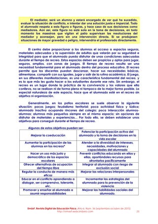 EmásF, Revista Digital de Educación Física. Año 6, Num. 36 (septiembre-octubre de 2015)
http://emasf.webcindario.com 23
El centro debe proporcionar a los alumnos el acceso a espacios seguros,
materiales adecuados y la supervisión de adultos que velarán por su seguridad e
integridad para que el alumnado pueda disfrutar de unas condiciones adecuadas
durante el tiempo de recreo. Estos espacios deben ser propicios y aptos para jugar,
seguros, amplios, con zonas de juegos. El tiempo de recreo resulta ser una
necesidad fundamental para el alumnado dentro del proceso educativo. El recreo
permite que los discentes puedan descansar, hacer sus necesidades básicas,
alimentarse, compartir con sus iguales, jugar y salir de la rutina académica. El juego,
en sus diferentes manifestaciones, es una característica fundamental del recreo, y
es lo que más les gusta hacer a los estudiantes durante ese rato. Sin embargo, el
recreo es un lugar donde la práctica de la convivencia y los valores que ella
conlleva, no se realizan ni de forma plena ni tampoco de la mejor forma posible. La
especial naturaleza de este espacio, hace que el alumnado esté en el recreo sin
objetivo ni organización.
Generalmente, en los patios escolares se suele observar la siguiente
situación: pocos juegos; feudalismo territorial; poca actividad física y lúdica;
alumnado inactivo ocupando rincones del colegio; poca interacción alumnos-
alumnas; alumnos más pequeños siempre en el mismo espacio; sin opciones de
disfrutar de materiales y experiencias… Por todo ello, se deben establecer unos
objetivos para conseguir durante el tiempo de recreo.
Algunos de estos objetivos pueden ser:
Mejorar la coeducación
Potenciar la participación activa del
alumnado y la toma de decisiones en la
vida escolar
Aumentar la participación de las
alumnas en los recreos*
Atender a la diversidad de intereses,
necesidades, motivaciones y
capacidades del alumnado
Hacer un uso más justo y
democrático de los espacios
escolares
Prevenir conflictos educando en ellos y
ellas, aportándoles recursos para
afrontarlos pacíficamente
Ofrecer alternativas de ocupación
del tiempo libre
Integrar al alumnado con riesgo de
exclusión social
Regular la conducta de manera más
eficaz
Mejorar las relaciones interpersonales
Educar en el conflicto aprendiendo a
dialogar, ser comprensivo, tolerante,
etc.
Incrementar las estrategias del
alumnado para la prevención de la
violencia
Promover y enseñar al alumnado a
asumir responsabilidades
Mejorar las habilidades sociales del
alumnado.
El mediador, será un alumno y estará encargado de ver qué ha sucedido,
evaluar la situación de conflicto, e intentar dar una solución justa e imparcial. Todo
el alumnado respeta a esta figura o figuras, y hace caso de sus decisiones como
mediadores. Aún así, esta figura no está sola en la toma de decisiones, en todo
momento los maestros que vigilan el patio supervisan las resoluciones del
mediador y aconsejan, pero sin una intervención directa. Si se produjesen
situaciones de mayor gravedad o peligro, intervendría el profesorado directamente.
 