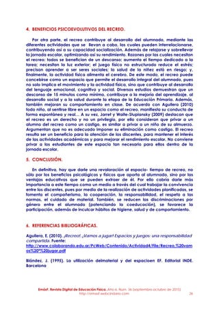 EmásF, Revista Digital de Educación Física. Año 6, Num. 36 (septiembre-octubre de 2015)
http://emasf.webcindario.com 26
4. BENEFICIOS PSICOEVOLUTIVOS DEL RECREO.
Por otra parte, el recreo contribuye al desarrollo del alumnado, mediante las
diferentes actividades que se llevan a cabo, las cuales pueden interrelacionarse,
contribuyendo así a su capacidad socialización. Además de relajarse y sobrellevar
la jornada escolar, optimizando así su rendimiento. Razones por las cuales necesitan
el recreo: todos se benefician de un descanso; aumenta el tiempo dedicado a la
tarea; necesitan la luz exterior; el juego físico no estructurado reduce el estrés;
precisan aprender a ser seres sociales; la salud de la niñez está en riesgo; y,
finalmente, la actividad física alimenta el cerebro. De este modo, el recreo puede
concebirse como un espacio que permite el desarrollo integral del alumnado, pues
no solo implica el movimiento y la actividad física, sino que contribuye al desarrollo
del lenguaje emocional, cognitivo y social. Diversos estudios demuestran que un
descanso de 15 minutos como mínimo, contribuye a la mejoría del aprendizaje, al
desarrollo social y a la salud durante la etapa de la Educación Primaria. Además,
también mejoran su comportamiento en clase. De acuerdo con Aguilera (2010)
todo niño, al sentirse libre en un espacio como el recreo, manifiesta su conducta de
forma espontánea y real… A su vez, Jarret y Waite-Stupiansky (2009) destacan que
el recreo es un derecho y no un privilegio, por ello consideran que privar a un
alumno del recreo como un castigo, es similar a privar a un niño de su almuerzo.
Argumentan que no es adecuado imponer su eliminación como castigo. El recreo
resulta ser un beneficio para la atención de los discentes, para mantener el interés
de las actividades académicas y para mejorar el rendimiento escolar. No conviene
privar a los estudiantes de este espacio tan necesario para ellos dentro de la
jornada escolar.
5. CONCLUSIÓN.
En definitiva, hay que darle una revaloración al espacio- tiempo de recreo, no
sólo por los beneficios psicológicos y físicos que aporta al alumnado, sino por las
ventajas educativas que se pueden extraer de él. Por ello cabría darle más
importancia a este tiempo como un medio a través del cual trabajar la convivencia
entre los discentes, pues por medio de la realización de actividades planificadas, se
fomenta el compañerismo, la cooperación, la responsabilidad, el respeto a las
normas, el cuidado de material. También, se reducen las discriminaciones por
género entre el alumnado (potenciando la coeducación), se favorece la
participación, además de inculcar hábitos de higiene, salud y de comportamiento.
6. REFERENCIAS BIBLIOGRÁFICAS.
Aguilera, E. (2010). ¡Recreo!..¡Vamos a jugar! Espacios y juegos: una responsabilidad
compartida. Fuente:
http://www.colaborando.edu.ar/PcWeb/Contenido/Actividad4/File/Recreo,%20vam
os%20ª%20jugar.pdf
Blández, J. (1995). La utilización delmaterial y del espacioen EF. Editorial INDE.
Barcelona
 
