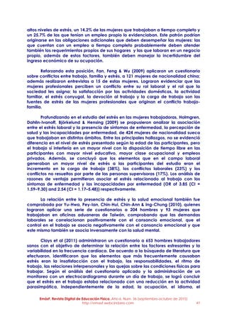 EmásF, Revista Digital de Educación Física. Año 6, Num. 36 (septiembre-octubre de 2015)
http://emasf.webcindario.com 47
altos niveles de estrés, un 14.2% de las mujeres que trabajaban a tiempo completo y
un 25.7% de las que tenían un empleo propio lo evidenciaban. Este patrón podrían
originarse en las obligaciones adicionales que deben desempeñar las mujeres: las
que cuentan con un empleo a tiempo completo probablemente deben atender
también los requerimientos propios de sus hogares y las que laboran en un negocio
propio, además de estos factores, también deben manejar la incertidumbre del
ingreso económico de su ocupación.
Reforzando esta posición, Fan, Feng & Wu (2009) aplicaron un cuestionario
sobre conflictos entre trabajo, familia y estrés, a 121 mujeres de nacionalidad china;
además realizaron entrevistas a 15 de estas mujeres. Lograron evidenciar que las
mujeres profesionales perciben un conflicto entre su rol laboral y el rol que la
sociedad les asigna; la satisfacción por las actividades domésticas, la actividad
familiar, el estrés conyugal, la devoción al trabajo y la carga de trabajo son las
fuentes de estrés de las mujeres profesionales que originan el conflicto trabajo-
familia.
Profundizando en el estudio del estrés en las mujeres trabajadoras, Holmgren,
Dahlin-Ivanoff, Björkelund & Hensing (2009) se propusieron analizar la asociación
entre el estrés laboral y la presencia de síntomas de enfermedad, la percepción de
salud y las incapacidades por enfermedad, de 424 mujeres de nacionalidad sueca
que trabajaban en distintos ámbitos. Entre los principales hallazgos, no se evidenció
diferencia en el nivel de estrés presentado según la edad de las participantes, pero
el trabajo sí interfería en un mayor nivel con la disposición de tiempo libre en las
participantes con mayor nivel educativo, mayor clase ocupacional y empleos
privados. Además, se concluyó que los elementos que en el campo laboral
generaban un mayor nivel de estrés a las participantes del estudio eran el
incremento en la carga de trabajo (38%), los conflictos laborales (23%) y los
conflictos no resueltos por parte de las personas supervisoras (17%). Los análisis de
razones de ventaja permitieron asociar el estrés relacionado al trabajo con los
síntomas de enfermedad y las incapacidades por enfermedad (OR of 3.85 (CI =
1.59–9.30) and 2.54 (CI = 1.17–5.48)) respectivamente.
La relación entre la presencia de estrés y la salud emocional también fue
comprobada por Yu-Hwa, Pey-Ian, Chin-Hui, Chin-Ann & Ing-Chung (2010), quienes
lograron aplicar una serie de cuestionarios a 204 hombres y 93 mujeres que
trabajaban en oficinas aduaneras de Taiwán, comprobando que las demandas
laborales se correlacionan positivamente con el cansancio emocional, que el
control en el trabajo se asocia negativamente con el cansancio emocional y que
este mismo también se asocia inversamente con la salud mental.
Clays et al (2011) administraron un cuestionario a 653 hombres trabajadores
sanos con el objetivo de determinar la relación entre los factores estresantes y la
variabilidad en la frecuencia cardíaca. De acuerdo a la búsqueda de literatura que
efectuaron, identificaron que los elementos que más frecuentemente causaban
estrés eran la insatisfacción con el trabajo, las responsabilidades, el ritmo de
trabajo, las relaciones interpersonales y las quejas sobre las condiciones físicas para
trabajar. Según el análisis del cuestionario aplicado y la administración de un
monitoreo con un electrocardiograma durante un día de trabajo, se logró concluir
que el estrés en el trabajo estaba relacionado con una reducción en la actividad
parasimpática, independientemente de la edad, la ocupación, el idioma, el
 