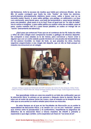 EmásF, Revista Digital de Educación Física. Año 6, Num. 36 (septiembre-octubre de 2015)
http://emasf.webcindario.com 5
del Barbanza. Ante la escasez de medios que había por entonces (finales de los
80), mi padre consiguió que hasta los más “trastes” de todos los alumnos,
practicásemos principalmente atletismo (para correr, saltar o lanzar casi no se
necesita nada). Bueno, sí, para saltar pértiga, una pértiga, un saltómetro y un foso
con colchoneta, para lanzar peso, una bola de lanzamiento y, para lanzar jabalina,
pues una jabalina. ¿Qué pasa si no lo hay? Pues al igual que en “la vida es bella”
nos lo vamos a imaginar, y para saltar pértica se usaban varas de eucalipto, para el
peso, cantos rodados del río y para lanzar jabalina, se usaba un mango de un
“sacho” (herramienta de labranza).
¿Qué paso por entonces? Pues que en el comienzo de los 90, todos los niños
y niñas de este colegio eran campeones locales o gallegos de diversos deportes.
Ser campeón a esas edades es lo de menos, pero convencer y hacer creer a
alguien que con un canto rodado puede iniciarse en una prueba de lanzamientos a
mí me parece increíble. Lo mejor de todo, es que pasados los años, muchos
seguimos enganchados a esa magia del deporte, que un día se forjó porque un
maestro nos emocionó en el colegio.
Imagen. Antiguo equipo de fútbol sala del CEIP Cernadas de Castro 25 años después. Arriba. Pedo
Calvo, Francisco, Roberto Barcala. Abajo Santiago Serbia y Alberto Crego. Todos seguimos haciendo
deporte.
Ese aprendizaje vivido en casa me enseñó (y yo trato de continuarlo), que en
la educación física, lo primero es ser persona y después viene lo demás. Que los
retos son el motor de querer hacer las cosas y que el maestro es la sinapsis de ese
niño que no encuentra un motivo retador para mover sus músculos.
En estos tiempos en el que en las Facultades de Educación ya no existe la
especialidad de Educación Física, y la versión low cost es una “mención”, parece
que vivimos entre la pesadumbre y el conformismo, impartiendo la asignatura de
didáctica de la educación física a futuros maestros de infantil o primaria y
esperando a que algo cambie, como esperaba Luis Tosar en “Los lunes al sol”.
 