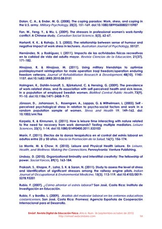 EmásF, Revista Digital de Educación Física. Año 6, Num. 36 (septiembre-octubre de 2015)
http://emasf.webcindario.com 54
Dolan, C. A., & Ender, M. G. (2008). The coping paradox: Work, stress, and coping in
the U.S. army. Military Psychology, 20(3), 151-169. doi:10.1080/08995600802115987
Fan, W., Feng, Y., & Wu, L. (2009). The stressors in professional women's work-family
conflict: A Chinese study. Canadian Social Science, 5(3), 62-67.
Hartanti, K. K., & Rahaju, S. S. (2003). The relationship between sense of humour and
negative impact of work stress in lecturers. Australian Journal of Psychology, 55127.
Hernández, N. y Rodríguez, I. (2011). Impacto de las actividades físicas recreativas
en la calidad de vida del adulto mayor. Revista Ciencias de la Educación, 21(37),
171-182.
Hinojosa, R. & Hinojosa, M. (2011). Using military friendships to optimize
postdeployment reintegration for male operation Iraqi freedom/operation enduring
freedom veterans. Journal of Rehabilitation Research & Development, 48(10), 1145-
1157. doi:10.1682/JRRD.2010.08.0151
Holmgren, K., Dahlin-Ivanoff, S., Björkelund, C. & Hensing, G. (2009). The prevalence
of work-related stress, and its association with self-perceived health and sick-leave,
in a population of employed Swedish women. BioMed Central Public Health, 73(9),
91-10. doi:10.1186/1471-2458-9-73.
Jönsson, D., Johansson, S., Rosengren, A., Lappas, G. & Wilhelmsen, L. (2003). Self -
perceived psychological stress in relation to psycho-social factors and work in a
random population sample of women. Stress and Health 19: 149–162. doi:
10.1002/smi.966
Korpela, K. & Kinnunen, U. (2011). How is leisure time interacting with nature related
to the need for recovery from work demands? Testing multiple mediators. Leisure
Sciences, 33(1), 1-14. doi:10.1080/01490400.2011.533103
Marín, F. (2011). Efectos de la danza terapéutica en el control del estrés laboral en
adultos entre 25 y 50 años. Hacia la Promoción de la Salud, 16(1), 156-174.
La Monte, M. & Chow, H. (2010). Leisure and Physical Health Leisure. En Leisure,
Health, and Wellness: Making the Connections. Pennsylvania: Venture Publishing.
Lindsay, D. (2010). Organizational liminality and interstitial creativity: The fellowship of
power. Social Forces, 89(1), 163-184.
Prakash, S., Khapre, P., Laha, S. K. & Saran, N. (2011). Study to assess the level of stress
and identification of significant stressors among the railway engine pilots. Indian
Journal of Occupational & Environmental Medicine, 15(3), 113-119. doi:10.4103/0019-
5278.93201
Rubio, F. (2007). ¿Cómo afrontar el estrés laboral? San José, Costa Rica: Instituto de
Investigación en Educación.
Rubio, F. y Bonilla, L. (2009). Análisis del malestar laboral en los entornos educativos
costarricenses. San José, Costa Rica: Promesa; Agencia Española de Cooperación
Internacional para el Desarrollo.
 