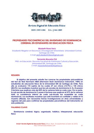EmásF, Revista Digital de Educación Física. Año 6, Num. 36 (septiembre-octubre de 2015)
http://emasf.webcindario.com 81
PROPIEDADES PSICOMETRICAS DEL INVENTARIO DE DOMINANCIA
CEREBRAL EN ESTUDIANTES DE EDUCACION FISICA
Elizabeth Flores Ferro
Estudiante Magister en Docencia e Investigación Universitaria. Universidad Central,
Santiago de Chile.
E-mail: prof.elizabeth.flores@gmail.com
Fernando Maureira Cid
PhD. en Educación. Docente Facultad de Patrimonio Cultural y Educación.
Universidad SEK, Santiago de Chile.
E-mail: maureirafernando@yahoo.es
RESUMEN
El objetivo del presente estudio fue conocer las propiedades psicométricas
del test de Ned Herrmann HBDI (Herrmann Brain Dominance Instrument, 1989) en
estudiantes de educación física de la Universidad SEK de Santiago de Chile. Para
ello se evaluaron 172 sujetos de los cuales 27 son chicas (15,7%) y 145 chicos
(84,3%). Los resultados muestran que las sub-escalas de dominancia A, B y D poseen
3 factores que explican más del 45% de la varianza total en cada caso. Por su parte,
la sub-escala de dominancia C posee 4 factores que explican el 57% de la varianza
total. La consistencia interna de cada sub-escala fue aceptable en cada
dominancia. Los resultados muestran que este inventario es confiable y valido en la
muestra utilizada. Son necesarias futuras investigaciones en otras universidades y
regiones del país para confirmar las propiedades psicométricas del instrumento en
esta población.
PALABRAS CLAVE:
Dominancia cerebral, lógico, organizado, holístico, interpersonal, educación
física
 