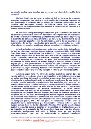 EmásF, Revista Digital de Educación Física. Año 6, Num. 36 (septiembre-octubre de 2015)
http://emasf.webcindario.com 9
puramente técnico hasta aquellos que provocan una voluntad de cambio de la
sociedad.
Martínez (2008), por su parte, se refiere al ApS en términos de propuesta
educativa cooperativa que implica la participación de estudiantes, miembros de
una comunidad y docentes, con el objeto de promover aprendizajes en los
primeros. Esta propuesta, además, se concibe desde una voluntad de
transformación social encaminada a incrementar el bienestar de las personas y el
nivel de inclusión social.
En esta línea, Rodríguez-Gallego (2013) indica que: “se trata de una forma de
educación experiencial en la que los estudiantes se comprometen en actividades
de ayuda a la comunidad al tiempo que facilita el aprendizaje de una asignatura y
el desarrollo de competencias profesionales (p. 96)”. En su delimitación la autora
destaca, además, aspectos como la participación activa de los estudiantes en
experiencias de servicio organizadas para adquirir conocimientos, que están
integradas en el currículum académico a la vez que cubren necesidades sociales.
Actualmente diversas investigaciones profundizan en el estudio de los efectos
del ApS en diferentes contextos. Algunos trabajos, como los de Billig (2000, 2002),
Eyler, Giles, Stenson y Gray (2001) y Eyler y Giles (1999), han sentado precedente en
esta materia, clasificando los resultados de la aplicación de programas de ApS en
cuatro categorías: resultados académicos, resultados personales, resultados
sociales y resultados de ciudadanía. Así pues, esta clasificación establecerá,
inicialmente, el marco teórico de nuestro trabajo. Como nos indican Carson y
Raguse (2014), este planteamiento es seguido en gran cantidad de estudios
específicos del campo de Educación Física, aunque solo unos pocos se centran en
el ámbito de los juegos motrices y deportes en edad infantil. En esta línea podemos
destacar los trabajos de Capella, Gil y Martí (2014) y Chiva, Gil y Hernando (2014).
Asimismo, según Yorio y Ye (2012), los análisis cualitativos aportan datos de
valores, actitudes y conductas sobre la participación y la ciudadanía; mientras que
los datos obtenidos del análisis cuantitativo proporcionan información sobre la
relación entre la aplicación del ApS y los resultados académicos. De este modo, el
presente estudio pretende complementar los resultados que reportan las
investigaciones previas, contribuyendo a una mayor comprensión de la experiencia
del alumnado, desde un punto de vista interno. En este sentido, consideramos
conveniente complementar los estudios cuantitativos e iniciar nuevas
aproximaciones que den voz al estudiantado. De este modo serán los propios
protagonistas, en primera persona, quienes describan su vivencia mediante el
programa de ApS. Así pues, desde este punto de vista subjetivo, es interesante que
los estudiantes den a conocer su contribución a la construcción social de la EF, así
como también a la reproducción y transformación de formas críticas planteadas en
su pedagogía (Devís, 2006). Por otra parte, los fenómenos sociales como la
educación están condicionados por innumerables variables extrañas que no
pueden aislarse de un modo claro (González-Morales, 2003), por lo que el enfoque
cualitativo escogido aspira a describir en profundidad las implicaciones que la
participación en el proyecto de ApS desarrollado tuvo sobre las diez alumnas
universitarias participantes. Así pues, el trabajo parte de una posición
ontoepistemológica1 que, aun no entendiendo la realidad investigada
1 Entendida como concepción de la realidad y del conocimiento a través del que se accede a la misma.
 