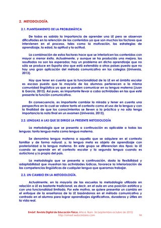 EmásF, Revista Digital de Educación Física. Año 6, Num. 36 (septiembre-octubre de 2015)
http://emasf.webcindario.com 94
2. METODOLOGÍA.
2.1. PLANTEAMIENTO DE LA PROBLEMÁTICA
De todos es sabido la importancia de aprender una LE pero se observan
dificultades en la retención de los contenidos ya que son muchos los factores que
intervienen en el proceso, tales como la motivación, las estrategias de
aprendizaje, la edad, la aptitud y la actitud.
La combinación de estos factores hace que se interioricen los contenidos con
mayor o menor éxito. Actualmente, y aunque se ha producido una mejora, los
resultados no son los esperados; hay un problema en dicho aprendizaje que no
sólo se produce en España sino que está extendido a otros países puesto que no
hay una gran aplicación del método comunicativo en los colegios (Universia,
2013).
Hay que tener en cuenta que la funcionalidad de la LE en el ámbito escolar
es escasa puesto que la mayoría de los alumnos pertenecen a la misma
comunidad lingüística ya que se pueden comunicar en su lengua materna (Juan
& García, 2013). Así pues, es importante llevar a cabo actividades en las que esté
presente la función comunicativa.
En consecuencia, es importante cambiar la mirada y tener en cuenta una
perspectiva en la cual se valore tanto el contexto como el uso de la lengua y con
la finalidad de que los conocimientos se lleven a la práctica y no sólo tenga
importancia la nota final en un examen (Universia, 2013).
2.2. LENGUAS A LAS QUE SE DIRIGE LA PRESENTE METODOLOGÍA
La metodología que se presenta a continuación es aplicable a todas las
lenguas: tanto lengua meta como lengua materna.
Se denomina lengua materna a aquella que se adquiere en el contexto
familiar y de forma natural; y, la lengua meta es objeto de aprendizaje con
posterioridad a la lengua materna. En este grupo se diferencian dos tipos: la LE
cuando se aprende en el contexto escolar y la segunda lengua cuando es
autóctona y/o propia del país.
La metodología que se presenta a continuación, dada la flexibilidad y
adaptabilidad que muestran las actividades lúdicas, favorece la interiorización de
las competencias lingüísticas de cualquier lengua que queramos trabajar.
2.3. UN CAMBIO EN LA METODOLOGÍA.
Actualmente, en la mayoría de las escuelas la metodología utilizada en
relación a LE es bastante tradicional, es decir, en el aula en una posición estática y
con una funcionalidad limitada. Por este motivo, se quiere presentar un cambio en
el enfoque de la enseñanza de la LE basándonos en el método comunicativo y
centrado en el alumno para lograr aprendizajes significativos, duraderos y útiles en
la vida real.
 