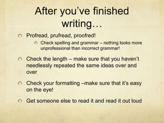 After you‟ve finished
writing…
Profread, prufread, proofred!
Check spelling and grammar – nothing looks more
unprofessional than incorrect grammar!
Check the length – make sure that you haven‟t
needlessly repeated the same ideas over and
over
Check your formatting –make sure that it‟s easy
on the eye!
Get someone else to read it and read it out loud
 