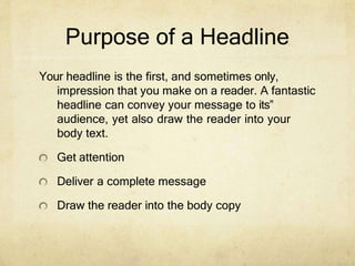 Purpose of a Headline
Your headline is the first, and sometimes only,
impression that you make on a reader. A fantastic
headline can convey your message to its‟
audience, yet also draw the reader into your
body text.
Get attention
Deliver a complete message
Draw the reader into the body copy
 