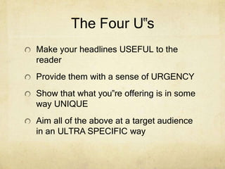 The Four U‟s
Make your headlines USEFUL to the
reader
Provide them with a sense of URGENCY
Show that what you‟re offering is in some
way UNIQUE
Aim all of the above at a target audience
in an ULTRA SPECIFIC way
 