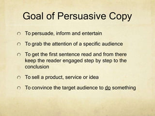 Goal of Persuasive Copy
To persuade, inform and entertain
To grab the attention of a specific audience
To get the first sentence read and from there
keep the reader engaged step by step to the
conclusion
To sell a product, service or idea
To convince the target audience to do something
 