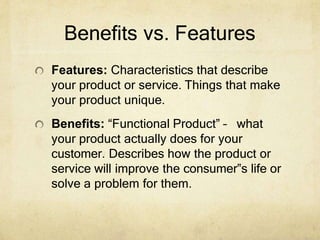 Benefits vs. Features
Features: Characteristics that describe
your product or service. Things that make
your product unique.
Benefits: “Functional Product” – what
your product actually does for your
customer. Describes how the product or
service will improve the consumer‟s life or
solve a problem for them.
 