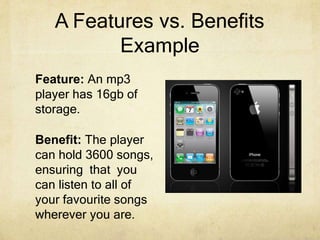 A Features vs. Benefits
Example
Feature: An mp3
player has 16gb of
storage.
Benefit: The player
can hold 3600 songs,
ensuring that you
can listen to all of
your favourite songs
wherever you are.
 