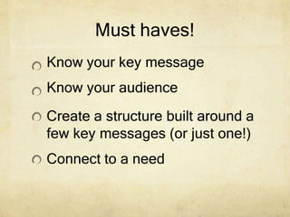 Must haves!
Know your key message
Know your audience
Create a structure built around a
few key messages (or just one!)
Connect to a need
 