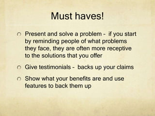 Must haves!
Present and solve a problem – if you start
by reminding people of what problems
they face, they are often more receptive
to the solutions that you offer
Give testimonials – backs up your claims
Show what your benefits are and use
features to back them up
 