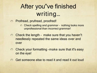 After you‟ve finished
writing…
Profread, prufread, proofred!
Check spelling and grammar – nothing looks more
unprofessional than incorrect grammar!
Check the length – make sure that you haven‟t
needlessly repeated the same ideas over and
over
Check your formatting –make sure that it‟s easy
on the eye!
Get someone else to read it and read it out loud
 