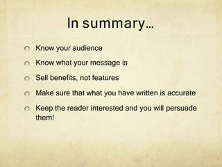 In summary…
Know your audience
Know what your message is
Sell benefits, not features
Make sure that what you have written is accurate
Keep the reader interested and you will persuade
them!
 