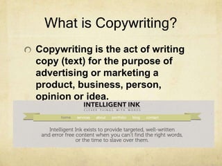 What is Copywriting?
Copywriting is the act of writing
copy (text) for the purpose of
advertising or marketing a
product, business, person,
opinion or idea.
 