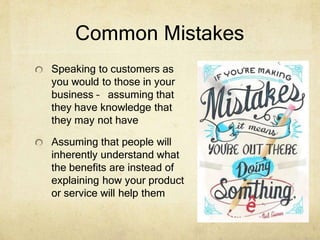 Common Mistakes
Speaking to customers as
you would to those in your
business – assuming that
they have knowledge that
they may not have
Assuming that people will
inherently understand what
the benefits are instead of
explaining how your product
or service will help them
 