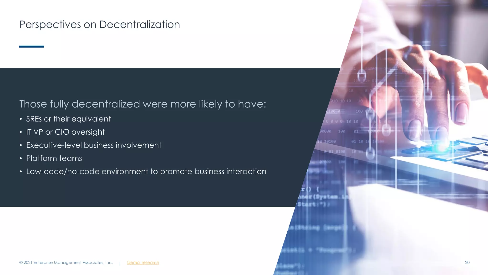 Perspectives on Decentralization
© 2021 Enterprise Management Associates, Inc. 20
Those fully decentralized were more likely to have:
• SREs or their equivalent
• IT VP or CIO oversight
• Executive-level business involvement
• Platform teams
• Low-code/no-code environment to promote business interaction
| @ema_research
 