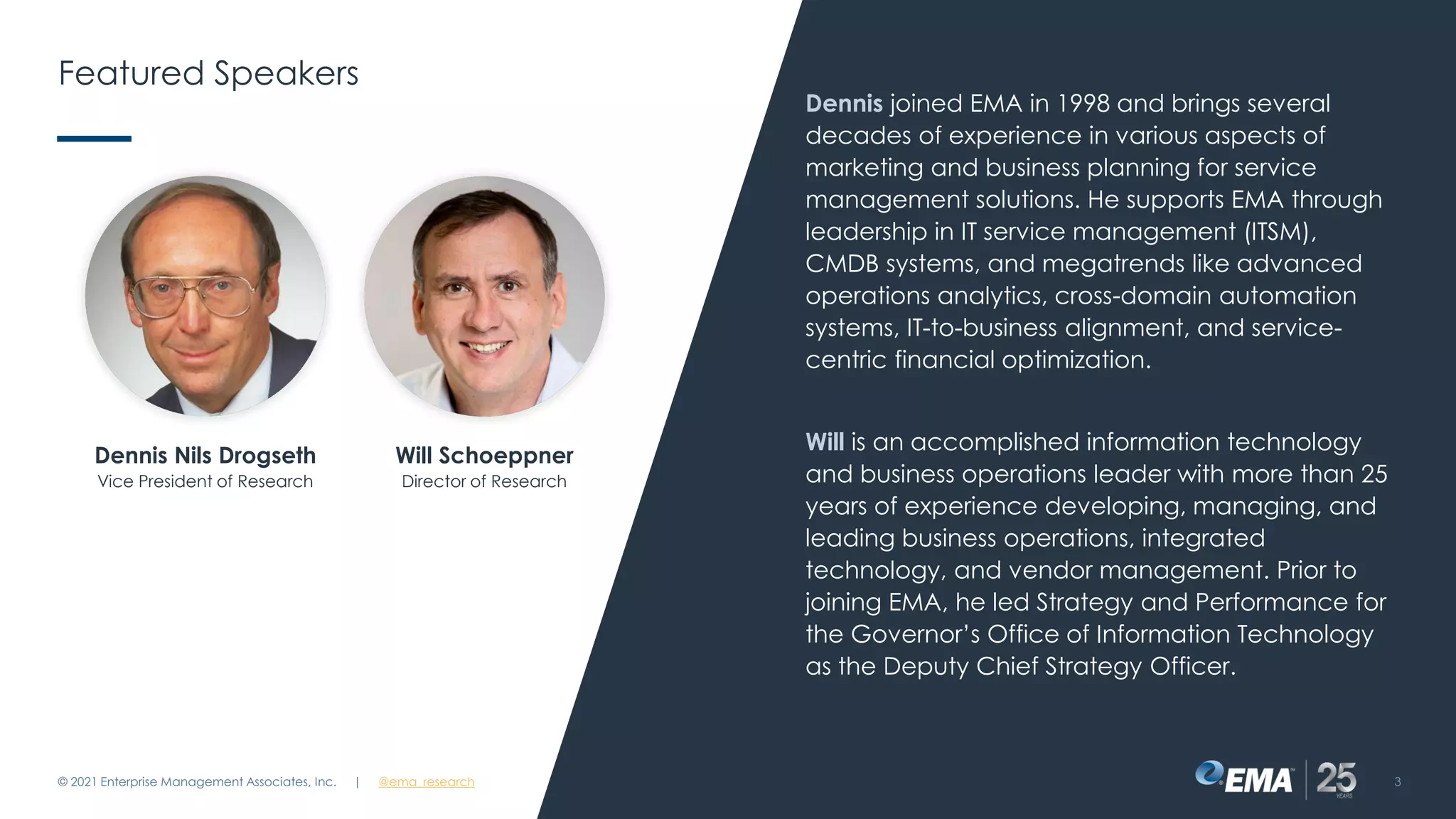 Featured Speakers
Dennis joined EMA in 1998 and brings several
decades of experience in various aspects of
marketing and business planning for service
management solutions. He supports EMA through
leadership in IT service management (ITSM),
CMDB systems, and megatrends like advanced
operations analytics, cross-domain automation
systems, IT-to-business alignment, and service-
centric financial optimization.
Will is an accomplished information technology
and business operations leader with more than 25
years of experience developing, managing, and
leading business operations, integrated
technology, and vendor management. Prior to
joining EMA, he led Strategy and Performance for
the Governor’s Office of Information Technology
as the Deputy Chief Strategy Officer.
© 2021 Enterprise Management Associates, Inc. 3
Dennis Nils Drogseth
Vice President of Research
| @ema_research
Will Schoeppner
Director of Research
 