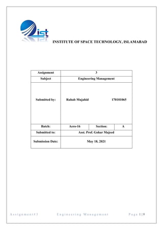 A s s i g n m e n t # 3 E n g i n e e r i n g M a n a g e m e n t P a g e 1 | 9
INSTITUTE OF SPACE TECHNOLOGY, ISLAMABAD
Assignment 3
Subject Engineering Management
Submitted by: Rahab Mujahid 170101065
Batch: Aero-16 Section: A
Submitted to: Asst. Prof. Gohar Majeed
Submission Date: May 18, 2021
 
