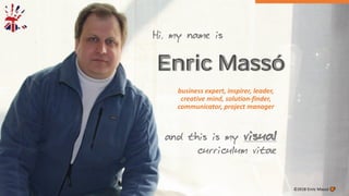 Enric Massó
business expert, inspirer, leader,
creative mind, solution-finder,
communicator, project manager
©2018 Enric Massó
Hi, my name is
and this is my visual
curriculum vitae
 