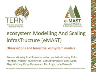 ecosystem Modelling And Scaling
infrasTructure (eMAST)
Observations and terrestrial ecosystem models
Presentation by Brad Evans based on contributions by Colin
Prentice, Michael Hutchinson, Gab Abramowitz, Ben Evans,
Rhys Whitley, Daisy Duursman, Tim Pugh, Julie Pauwels
 