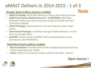 eMAST Delivers in 2014-2015 : 1 of 3
Simple land surface process models
• eMAST R-Package: MQ & ANU Bioclimate indices and surface processes
• eMAST Earth System Model Connex (C++ & FORTRAN): MQ & ANU
Bioclimate indices and surface processes coupled to ACCESS and other
Earth System Models
• ePiSaT R-Package: Continental Gross Primary Production (data model
fusion)
• Community R-Packages: Hutchinson Drought & BoM Heatwave – in kind
from Ivan Hanigan (ANU)
• pyeMAST: Python version of eMAST tools including big data services
(connectivity with SPEDDEXES).
Statistical land surface models
• Data Assimilation: Ensemble Kalman Filter coupled to process based land
surface model (Renzullo, CSIRO)
• Fubaar: Machine learning land surface model (in-kind MQ – Keenan)
Open Source !
Tools
 