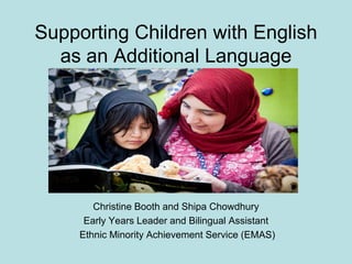 Supporting Children with English
as an Additional Language

Christine Booth and Shipa Chowdhury
Early Years Leader and Bilingual Assistant
Ethnic Minority Achievement Service (EMAS)

 