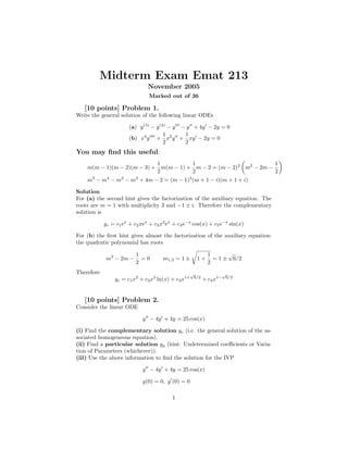 Midterm Exam Emat 213
                               November 2005
                                Marked out of 36

   [10 points] Problem 1.
Write the general solution of the following linear ODEs

                       (a) y (5) − y (4) − y − y + 4y − 2y = 0
                                       1      1
                       (b) x4 y + x2 y + xy − 2y = 0
                                       2      2
You may ﬁnd this useful:
                            1          1                           1
    m(m − 1)(m − 2)(m − 3) + m(m − 1) + m − 2 = (m − 2)2 m2 − 2m −
                            2          2                           2
    m5 − m4 − m3 − m2 + 4m − 2 = (m − 1)3 (m + 1 − i)(m + 1 + i)

Solution
For (a) the second hint gives the factorization of the auxiliary equation. The
roots are m = 1 with multiplicity 3 and −1 ± i. Therefore the complementary
solution is

            yc = c1 ex + c2 xex + c3 x2 ex + c4 e−x cos(x) + c5 e−x sin(x)

For (b) the ﬁrst hint gives almost the factorization of the auxiliary equation:
the quadratic polynomial has roots

                          1                                     1      √
            m2 − 2m −       =0        m1,2 = 1 ±         1+       = 1 ± 6/2
                          2                                     2
Therefore                                           √                √
                yc = c1 x2 + c2 x2 ln(x) + c3 x1+       6/2
                                                              + c4 x1−   6/2




   [10 points] Problem 2.
Consider the linear ODE

                             y − 4y + 4y = 25 cos(x)

(i) Find the complementary solution yc (i.e. the general solution of the as-
sociated homogeneous equation).
(ii) Find a particular solution yp (hint: Undetermined coeﬃcients or Varia-
tion of Parameters (whichever)).
(iii) Use the above information to ﬁnd the solution for the IVP

                             y − 4y + 4y = 25 cos(x)

                             y(0) = 0, y (0) = 0

                                          1
 