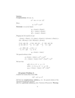Solution
Complementary: the aux. eq.

                           m2 − 4m + 4 = (m − 2)2

Hence
                                yc = c1 e2x + c2 xe2x
Particular: we use the Ansatz

                               yp = A cos(x) + B sin(x)
                               yp = −A sin(x) + B cos(x)
                               yp = −A cos(x) − B sin(x) .

Plugging into the equation we get

    −A cos(x) − B sin(x) − 4(−A sin(x) + B cos(x)) + 4(A cos(x) + B sin(x)) =
    (3A − 4B) cos(x) + (4A + 3B) sin(x) = 25 cos(x)

        3A − 4B = 25            3A − 4B = 25              − 9 B − 4B = 25
                     →                 3     →              4
         4A + 3B = 0              A = −4B                     A = −3B
                                                                    4


          − 25 B = 25           B = −4
    →        4        →
          A = −3B 4              A=3

                               yp = 3 cos(x) − 4 sin(x)
The general solution is thus

               y = 3 cos(x) − 4 sin(x) + c1 e2x + c2 xe2x
               y = −3 sin(x) − 4 cos(x) + 2c1 e2x + 2c2 xe2x + c2 e2x

We have thus

                    y(0) = 3 + c1 = 0 ⇒ c1 = −3
                    y (0) = −4 − 6 + c2 = 0 ⇒ c2 = 10
                    yIV P = 3 cos(x) − 4 sin(x) − 3e2x + 10xe2x



   [10 points] Problem 3.
Consider the Cauchy-Euler linear ODE

                                x2 y − xy + y = x2

(i) Find the complementary solution yc (i.e. the general solution of the
associated homogeneous equation).
(ii) Find a particular solution yp (hint: Variation of Parameters. Warning:

                                          2
 