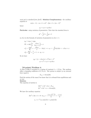 must put in standard form ﬁrst!). Solution Complementary: the auxiliary
equation is
                m(m − 1) − m + 1 = m2 − 2m + 1 = (m − 1)2
hence
                                    yc = c1 x + c2 x ln x
Particular: using variation of parameters. Note that the standard form is
                                          1     1
                                    y −     y + 2y = 1
                                          x    x
so f (x) in the formula of variation of parameters is f (x) = 1.

        yp = u 1 y 1 + u 2 y 2
                   x x ln x
        W := det               =x
                   1 ln x + 1
             −y2 f    x ln x
        u1 =       =−        = − ln(x) ⇒ u1 = −                   ln(x)dx = −x ln x + x
              W         x
             y1 f   x
        u2 =      = = 1 ⇒ u2 = x
             W      x
So we have

                          yp = (x − x ln x)x + x2 ln x = x2
                                   y = x2 + c1 x + c2 x ln x



   [10 points] Problem 4.
A mass of 2Kg is attached to a spring of constant k = 1 N/m. The medium
oﬀers a damping coeﬃcient of 2 N s/m. The system is subject to an external
force equal to
                             Fext = 13 cos(2t).
Find the motion of the mass if we know that it is released from equilibrium and
at rest.
Solution
The equation of motion is

                                 M x + βx + kx = Fext
                                 2x + 2x + x = 13 cos(2t).

We have the auxiliary equation
                                                        √
                     2                           −1 ±       1−2       −1 ± i
                 2m + 2m + 1 = 0 m1,2 =                           =
                                                        2               2
                                  t
                                 −2
                           xc = e     (c1 cos(t/2) + c2 sin(t/2))

                                             3
 