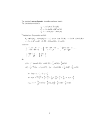 The motion is underdamped (complex-conjugate roots).
The particular solution is

                                xp = A cos(2t) + B sin(2t)
                                xp = −2A sin(2t) + 2B cos(2t)
                                xp = −4A cos(2t) − 4B sin(2t)

Plugging into the equation we ﬁnd

     2 (−4A cos(2t) − 4B sin(2t)) + 2 (−2A sin(2t) + 2B cos(2t)) + A cos(2t) + B sin(2t) =
     = (−7A + 4B) cos(2t) + (−7B − 4A) sin(2t) = 13 cos(2t)

Therefore
                                                                49
          −7A + 4B = 13               −7A + 4B = 13              4 B
                                                                   + 4B = 13
                        →                           →                        →
          −7B − 4A = 0                  A = −7B
                                              4                   A = −7B
                                                                       4

            65
             4 B
              = 13              B=4
                   →                 5
          A = −7B
               4                A = −57


So
                   t                               7             4
     x(t) = e− 2 (c1 cos(t/2) + c2 sin(t/2)) −       cos(2t) + sin(2t)
                                                   5             5
               1 −t                                                  14          8
     x (t) =     e 2   ((c2 − c1 ) cos(t/2) − (c1 + c2 ) sin(t/2)) +    sin(2t) + cos(2t)
               2                                                      5          5

                          7         7
         0 = x(0) = c1 −     ⇒ c1 =
                          5         5
                     c2 − c1   8    c2   7   16   c2    9          9
         0 = x (0) =         + =       −   +    =    +    ⇒ c2 = −
                        2      5    2    10 10    2    10          5
                        t   7           9          7         4
         xIV P = e− 2         cos(t/2) − sin(t/2) − cos(2t) + sin(2t)
                            5           5          5         5




                                            4
 