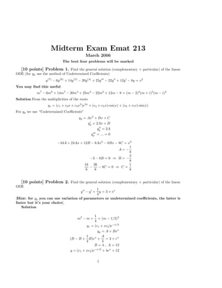 Midterm Exam Emat 213
                                               March 2006
                              The best four problems will be marked

  [10 points] Problem 1. Find the general solution (complementary + particular) of the linear
ODE (for yp use the method of Undetermined Coeﬃcients)
                  y (7) − 6y (6) + 14y (5) − 20y (4) + 25y ′′′ − 22y ′′ + 12y ′ − 8y = x2
You may ﬁnd this useful:
             m7 − 6m6 + 14m5 − 20m4 + 25m3 − 22m2 + 12m − 8 = (m − 2)3 (m + i)2 (m − i)2
Solution From the multiplicities of the roots
                    yc = (c1 + c2 x + c3 x2 )e2x + (c4 + c5 x) cos(x) + (c6 + c7 x) sin(x)
For yp we use “Undetermined Coeﬃcients”
                                          yp = Ax2 + Bx + C
                                                ′
                                               yp = 2Ax + B
                                                           ′′
                                                          yp = 2A
                                                    ′′′
                                                   yp     = ... = 0

                          −44A + 24Ax + 12B − 8Ax2 − 8Bx − 8C = x2
                                                                 1
                                                           A=−
                                                                 8
                                                                 3
                                           −3 − 8B = 0 ⇒ B = −
                                                                 8
                                        44 36                    1
                                           −    − 8C = 0 ⇒ C =
                                         8    8                  8


   [10 points] Problem 2. Find the general solution (complementary + particular) of the linear
ODE
                                                 1
                                     y ′′ − y ′ + y = 3 + ex
                                                 4
[Hint: for yp you can use variation of parameters or undetermined coeﬃcients, the latter is
faster but it’s your choice].
   Solution

                                                   1
                                         m2 − m +    = (m − 1/2)2
                                                   4
                                             yc = (c1 + xc2 )e−x/2
                                                     yp = A + Bex
                                             1          A
                                   (B − B + B)ex + = 3 + ex
                                             4          4
                                                   B = 4 , A = 12
                                   y = (c1 + xc2 )e−x/2 + 4ex + 12

                                                          1
 