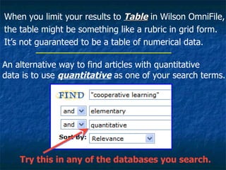 When you limit your results to  Table  in Wilson OmniFile, the table might be something like a rubric in grid form. It’s not guaranteed to be a table of numerical data.  Try this in any of the databases you search. An alternative way to find articles with quantitative data is to use  quantitative  as one of your search terms. 