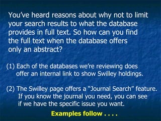 You’ve heard reasons about why not to limit your search results to what the database provides in full text. So how can you find the full text when the database offers only an abstract? (1) Each of the databases we’re reviewing does offer an internal link to show Swilley holdings. (2) The Swilley page offers a “Journal Search” feature. If you know the journal you need, you can see if we have the specific issue you want. Examples follow . . . .  