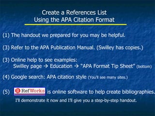 Create a References List Using the APA Citation Format The handout we prepared for you may be helpful. Refer to the APA Publication Manual. (Swilley has copies.) (3) Online help to see examples:    Swilley page    Education    “APA Format Tip Sheet”  (bottom) (4) Google search: APA citation style  (You’ll see many sites.) (5)   is online software to help create bibliographies.  I’ll demonstrate it now and I’ll give you a step-by-step handout. 