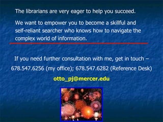 The librarians are very eager to help you succeed. We want to empower you to become a skillful and  self-reliant searcher who knows how to navigate the complex world of information. If you need further consultation with me, get in touch – 678.547.6256 (my office); 678.547.6282 (Reference Desk) [email_address] 