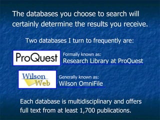 The databases you choose to search will certainly determine the results you receive.  Two databases I turn to frequently are:  Formally known as: Research Library at ProQuest Generally known as: Wilson OmniFile Each database is multidisciplinary and offers full text from at least 1,700 publications. 