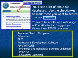 You’ll see a list of about 60 databases.  Use the checkboxes to mark those you want to search. To search for articles on a wide range of Education topics, I suggest you choose these EBSCO databases . . .  Academic Search Complete  E-Journals  ERIC  Professional Development Collection PsycARTICLES  Psychology and Behavioral Sciences Collection PsycINFO  Sociological Collection Then click 