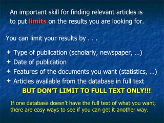 An important skill for finding relevant articles is to put  limits  on the results you are looking for.  You can limit your results by . . . Type of publication (scholarly, newspaper, …) Date of publication Features of the documents you want (statistics, …) Articles available from the database in full text BUT DON’T LIMIT TO FULL TEXT ONLY!!! If one database doesn’t have the full text of what you want, there are easy ways to see if you can get it another way. 