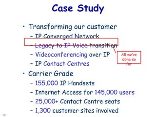Case Study Transforming our customer  IP Converged Network Legacy to IP Voice  transition Videoconferencing  over IP IP  Contact Centres Carrier Grade 155,000  IP Handsets  Internet Access for  145,000 users 25,000+  Contact Centre seats  1,300  customer sites involved All we’ve done so far 
