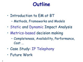 Outline Introduction to EM at BT Methods, Frameworks and Models Static  and  Dynamic  Impact Analysis Metrics-based  decision making Completeness, Availability, Performance, Cost … Case Study:  IP Telephony Future Work 